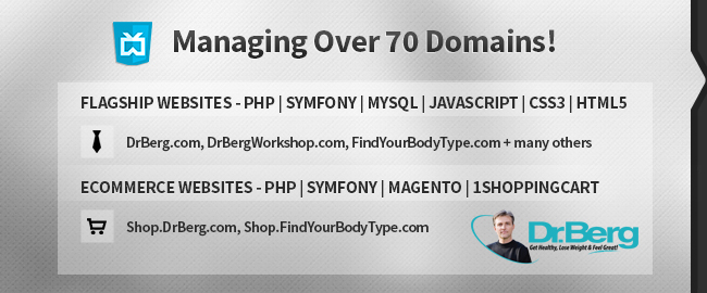 Managing over 70 domains. FLAGSHIP WEBSITES - PHP | Symfony | MySQL | JavaScript | CSS3 | HTML5: DrBerg.com, DrBergWorkshop.com, FindYourBodyType.com + many others. ECommerce Websites - PHP | Symfony | Magento | 1ShoppingCart: Shop.DrBerg.com, Shop.FindYourBodyType.com