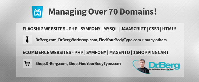 Managing over 70 domains. FLAGSHIP WEBSITES - PHP | Symfony | MySQL | JavaScript | CSS3 | HTML5: DrBerg.com, DrBergWorkshop.com, FindYourBodyType.com + many others. ECommerce Websites - PHP | Symfony | Magento | 1ShoppingCart: Shop.DrBerg.com, Shop.FindYourBodyType.com