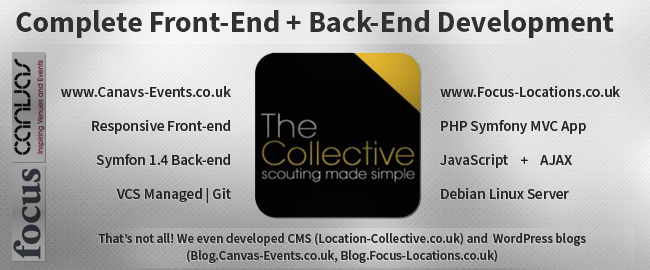 Complete Front-End + Back-End Development. www.Canavs-Events.co.uk - Responsive Front-end, Symfon 1.4 Back-end, VCS Managed | Git. www.Focus-Locations.co.uk - PHP Symfony MVC App, JavaScript + AJAX, Debian Linux Server. That’s not all! We even developed CMS (Location-Collective.co.uk) and  WordPress blogs (Blog.Canvas-Events.co.uk, Blog.Focus-Locations.co.uk)
